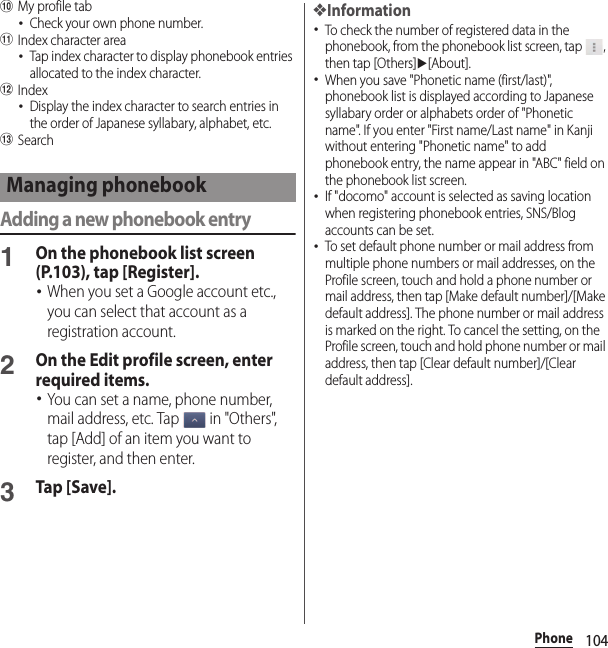 104PhonejMy profile tab･Check your own phone number.kIndex character area･Tap index character to display phonebook entries allocated to the index character.lIndex･Display the index character to search entries in the order of Japanese syllabary, alphabet, etc.mSearchAdding a new phonebook entry1On the phonebook list screen (P.103), tap [Register].･When you set a Google account etc., you can select that account as a registration account.2On the Edit profile screen, enter required items.･You can set a name, phone number, mail address, etc. Tap   in &quot;Others&quot;, tap [Add] of an item you want to register, and then enter.3Tap [Save].❖Information･To check the number of registered data in the phonebook, from the phonebook list screen, tap  , then tap [Others]u[About].･When you save &quot;Phonetic name (first/last)&quot;, phonebook list is displayed according to Japanese syllabary order or alphabets order of &quot;Phonetic name&quot;. If you enter &quot;First name/Last name&quot; in Kanji without entering &quot;Phonetic name&quot; to add phonebook entry, the name appear in &quot;ABC&quot; field on the phonebook list screen.･If &quot;docomo&quot; account is selected as saving location when registering phonebook entries, SNS/Blog accounts can be set.･To set default phone number or mail address from multiple phone numbers or mail addresses, on the Profile screen, touch and hold a phone number or mail address, then tap [Make default number]/[Make default address]. The phone number or mail address is marked on the right. To cancel the setting, on the Profile screen, touch and hold phone number or mail address, then tap [Clear default number]/[Clear default address].Managing phonebook