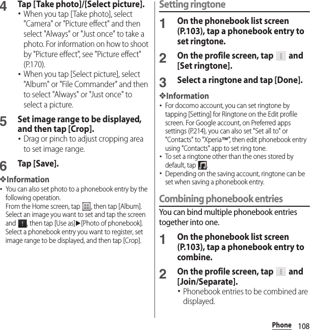 108Phone4Tap [Take photo]/[Select picture].･When you tap [Take photo], select &quot;Camera&quot; or &quot;Picture effect&quot; and then select &quot;Always&quot; or &quot;Just once&quot; to take a photo. For information on how to shoot by &quot;Picture effect&quot;, see &quot;Picture effect&quot; (P.170).･When you tap [Select picture], select &quot;Album&quot; or &quot;File Commander&quot; and then to select &quot;Always&quot; or &quot;Just once&quot; to select a picture.5Set image range to be displayed, and then tap [Crop].･Drag or pinch to adjust cropping area to set image range.6Tap [Save].❖Information･You can also set photo to a phonebook entry by the following operation.From the Home screen, tap  , then tap [Album]. Select an image you want to set and tap the screen and  , then tap [Use as]u[Photo of phonebook]. Select a phonebook entry you want to register, set image range to be displayed, and then tap [Crop].Setting ringtone1On the phonebook list screen (P.103), tap a phonebook entry to set ringtone.2On the profile screen, tap   and [Set ringtone].3Select a ringtone and tap [Done].❖Information･For docomo account, you can set ringtone by tapping [Setting] for Ringtone on the Edit profile screen. For Google account, on Preferred apps settings (P.214), you can also set &quot;Set all to&quot; or &quot;Contacts&quot; to &quot;Xperia™&quot;, then edit phonebook entry using &quot;Contacts&quot; app to set ring tone.･To set a ringtone other than the ones stored by default, tap  .･Depending on the saving account, ringtone can be set when saving a phonebook entry.Combining phonebook entriesYou can bind multiple phonebook entries together into one.1On the phonebook list screen (P.103), tap a phonebook entry to combine.2On the profile screen, tap   and [Join/Separate].･Phonebook entries to be combined are displayed.