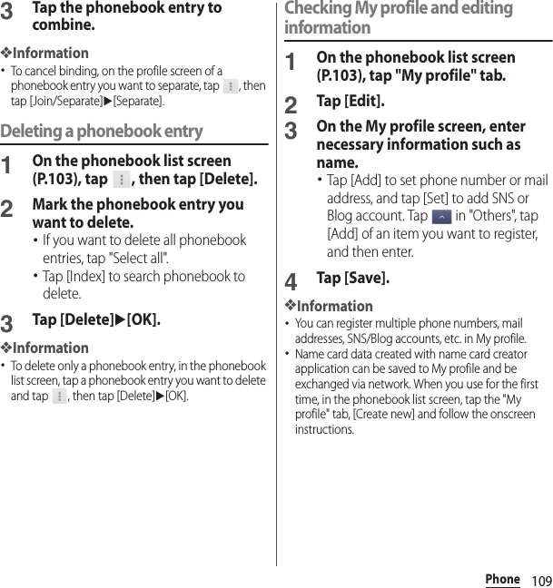 109Phone3Tap the phonebook entry to combine.❖Information･To cancel binding, on the profile screen of a phonebook entry you want to separate, tap  , then tap [Join/Separate]u[Separate].Deleting a phonebook entry1On the phonebook list screen (P.103), tap  , then tap [Delete].2Mark the phonebook entry you want to delete.･If you want to delete all phonebook entries, tap &quot;Select all&quot;.･Tap [Index] to search phonebook to delete.3Tap [Delete]u[OK].❖Information･To delete only a phonebook entry, in the phonebook list screen, tap a phonebook entry you want to delete and tap  , then tap [Delete]u[OK].Checking My profile and editing information1On the phonebook list screen (P.103), tap &quot;My profile&quot; tab.2Tap [Edit].3On the My profile screen, enter necessary information such as name.･Tap [Add] to set phone number or mail address, and tap [Set] to add SNS or Blog account. Tap   in &quot;Others&quot;, tap [Add] of an item you want to register, and then enter.4Tap [Save].❖Information･You can register multiple phone numbers, mail addresses, SNS/Blog accounts, etc. in My profile.･Name card data created with name card creator application can be saved to My profile and be exchanged via network. When you use for the first time, in the phonebook list screen, tap the &quot;My profile&quot; tab, [Create new] and follow the onscreen instructions.