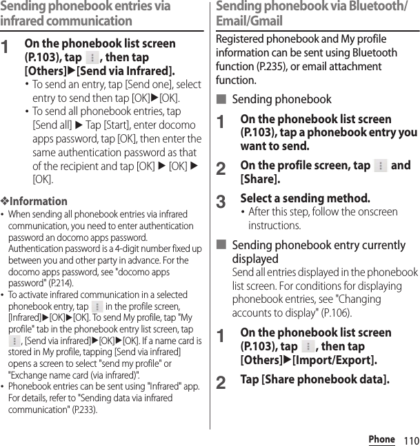 110PhoneSending phonebook entries via infrared communication1On the phonebook list screen (P.103), tap  , then tap [Others]u[Send via Infrared].･To send an entry, tap [Send one], select entry to send then tap [OK]u[OK].･To send all phonebook entries, tap [Send all] u Tap [Start], enter docomo apps password, tap [OK], then enter the same authentication password as that of the recipient and tap [OK] u [OK] u [OK].❖Information･When sending all phonebook entries via infrared communication, you need to enter authentication password an docomo apps password. Authentication password is a 4-digit number fixed up between you and other party in advance. For the docomo apps password, see &quot;docomo apps password&quot; (P.214).･To activate infrared communication in a selected phonebook entry, tap   in the profile screen, [Infrared]u[OK]u[OK]. To send My profile, tap &quot;My profile&quot; tab in the phonebook entry list screen, tap , [Send via infrared]u[OK]u[OK]. If a name card is stored in My profile, tapping [Send via infrared] opens a screen to select &quot;send my profile&quot; or &quot;Exchange name card (via infrared)&quot;.･Phonebook entries can be sent using &quot;Infrared&quot; app. For details, refer to &quot;Sending data via infrared communication&quot; (P.233).Sending phonebook via Bluetooth/Email/GmailRegistered phonebook and My profile information can be sent using Bluetooth function (P.235), or email attachment function.■ Sending phonebook1On the phonebook list screen (P.103), tap a phonebook entry you want to send.2On the profile screen, tap   and [Share].3Select a sending method.･After this step, follow the onscreen instructions.■ Sending phonebook entry currently displayedSend all entries displayed in the phonebook list screen. For conditions for displaying phonebook entries, see &quot;Changing accounts to display&quot; (P.106).1On the phonebook list screen (P.103), tap  , then tap [Others]u[Import/Export].2Tap [Share phonebook data].