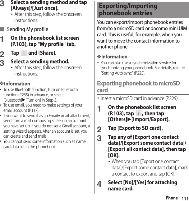 111Phone3Select a sending method and tap [Always]/[Just once].･After this step, follow the onscreen instructions.■ Sending My profile1On the phonebook list screen (P.103), tap &quot;My profile&quot; tab.2Tap  and [Share].3Select a sending method.･After this step, follow the onscreen instructions.❖Information･To use Bluetooth function, turn on Bluetooth function (P.235) in advance, or select [Bluetooth]u[Turn on] in Step 3.･To use email, you need to make settings of your email account (P.117).･If you want to send it as an Email/Gmail attachment, send from a mail composing screen in an account you have set up. If you do not set a Gmail account, a setting wizard appears. After an account is set, you can create and send mails.･You cannot send some information such as name card data set in the phonebook.You can export/import phonebook entries from/to a microSD card or docomo mini UIM card. This is useful, for example, when you want to move the contact information to another phone.❖Information･You can also use a synchronization service for synchronizing your phonebook. For details, refer to &quot;Setting Auto-sync&quot; (P.225).Exporting phonebook to microSD card･Insert a microSD card in advance (P.229).1On the phonebook list screen (P.103), tap  , then tap [Others]u[Import/Export].2Tap [Export to SD card].3Tap any of [Export one contact data]/[Export some contact data]/[Export all contact data], then tap [OK].･When you tap [Export one contact data]/[Export some contact data], mark a contact to export and tap [OK].4Select [No]/[Yes] for attaching name card.Exporting/Importing phonebook entries