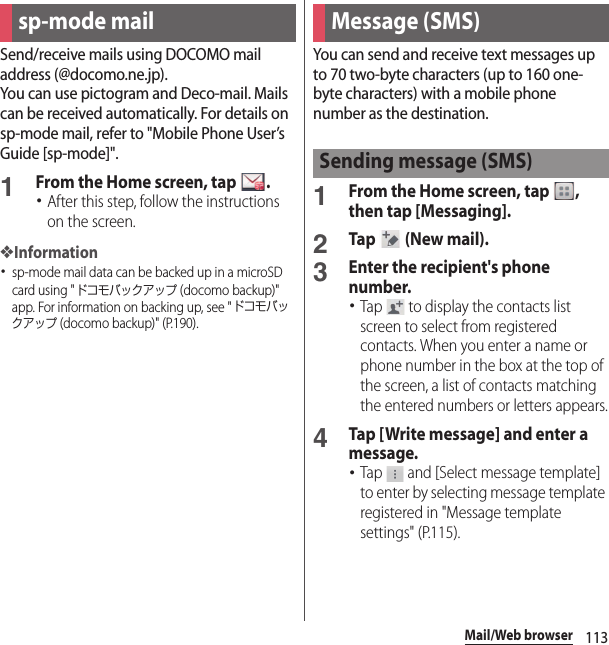 113Mail/Web browserMail/Web browserSend/receive mails using DOCOMO mail address (@docomo.ne.jp).You can use pictogram and Deco-mail. Mails can be received automatically. For details on sp-mode mail, refer to &quot;Mobile Phone User’s Guide [sp-mode]&quot;.1From the Home screen, tap  .･After this step, follow the instructions on the screen.❖Information･sp-mode mail data can be backed up in a microSD card using &quot;ドコモバックアップ (docomo backup)&quot; app. For information on backing up, see &quot;ドコモバックアップ (docomo backup)&quot; (P.190).You can send and receive text messages up to 70 two-byte characters (up to 160 one-byte characters) with a mobile phone number as the destination.1From the Home screen, tap  , then tap [Messaging].2Tap   (New mail).3Enter the recipient&apos;s phone number.･Tap   to display the contacts list screen to select from registered contacts. When you enter a name or phone number in the box at the top of the screen, a list of contacts matching the entered numbers or letters appears.4Tap [Write message] and enter a message.･Tap   and [Select message template] to enter by selecting message template registered in &quot;Message template settings&quot; (P.115).sp-mode mail Message (SMS)Sending message (SMS)