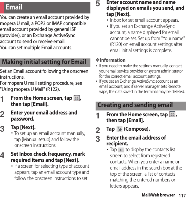 117Mail/Web browserYou can create an email account provided by mopera U mail, a POP3 or IMAP compatible email account provided by general ISP (provider), or an Exchange ActiveSync account to send or receive email.You can set multiple Email accounts.Set an Email account following the onscreen instructions.For mopera U mail setting procedure, see &quot;Using mopera U Mail&quot; (P.122).1From the Home screen, tap  , then tap [Email].2Enter your email address and password.3Tap [Next].･To set up an email account manually, tap [Manual setup] and follow the onscreen instructions.4Set Inbox check frequency, mark required items and tap [Next].･If a screen for selecting type of account appears, tap an email account type and follow the onscreen instructions to set.5Enter account name and name displayed on emails you send, and tap [Next].･Inbox for set email account appears.･If you set an Exchange ActiveSync account, a name displayed for email cannot be set. Set up from &quot;Your name&quot; (P.120) on email account settings after email initial settings is complete.❖Information･If you need to make the settings manually, contact your email service provider or system administrator for the correct email account settings.･If you set an Exchange ActiveSync account as an email account, and if server manager sets Remote wipe, the data saved in the terminal may be deleted.1From the Home screen, tap  , then tap [Email].2Tap  (Compose).3Enter the email address of recipient.･Tap   to display the contacts list screen to select from registered contacts. When you enter a name or email address in the search box at the top of the screen, a list of contacts matching the entered numbers or letters appears.EmailMaking initial setting for EmailCreating and sending email