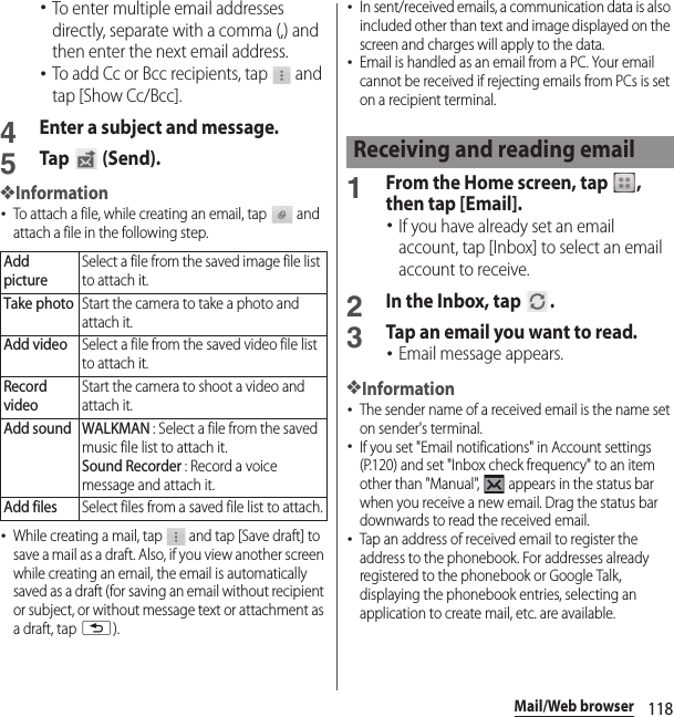 118Mail/Web browser･To enter multiple email addresses directly, separate with a comma (,) and then enter the next email address.･To add Cc or Bcc recipients, tap   and tap [Show Cc/Bcc].4Enter a subject and message.5Tap  (Send).❖Information･To attach a file, while creating an email, tap   and attach a file in the following step.･While creating a mail, tap   and tap [Save draft] to save a mail as a draft. Also, if you view another screen while creating an email, the email is automatically saved as a draft (for saving an email without recipient or subject, or without message text or attachment as a draft, tap x).･In sent/received emails, a communication data is also included other than text and image displayed on the screen and charges will apply to the data.･Email is handled as an email from a PC. Your email cannot be received if rejecting emails from PCs is set on a recipient terminal.1From the Home screen, tap  , then tap [Email].･If you have already set an email account, tap [Inbox] to select an email account to receive.2In the Inbox, tap  .3Tap an email you want to read.･Email message appears.❖Information･The sender name of a received email is the name set on sender&apos;s terminal.･If you set &quot;Email notifications&quot; in Account settings (P.120) and set &quot;Inbox check frequency&quot; to an item other than &quot;Manual&quot;,   appears in the status bar when you receive a new email. Drag the status bar downwards to read the received email.･Tap an address of received email to register the address to the phonebook. For addresses already registered to the phonebook or Google Talk, displaying the phonebook entries, selecting an application to create mail, etc. are available.Add pictureSelect a file from the saved image file list to attach it.Take photoStart the camera to take a photo and attach it.Add videoSelect a file from the saved video file list to attach it.Record videoStart the camera to shoot a video and attach it.Add sound WALKMAN : Select a file from the saved music file list to attach it.Sound Recorder : Record a voice message and attach it.Add filesSelect files from a saved file list to attach.Receiving and reading email