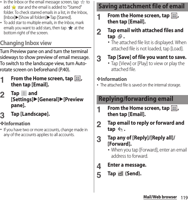 119Mail/Web browser･In the Inbox or the email message screen, tap   to add   star and the email is added to &quot;Starred&quot; folder. To check starred emails in a list, in the Inbox, [Inbox]u[Show all folders]uTap [Starred].･To add star to multiple emails, in the Inbox, mark emails you want to add stars, then tap   at the bottom right of the screen.Changing Inbox viewTurn Preview pane on and turn the terminal sideways to show preview of email message. To switch to the landscape view, turn Auto-rotate screen on beforehand (P.40).1From the Home screen, tap  , then tap [Email].2Tap  and [Settings]u[General]u[Preview pane].3Tap [Landscape].❖Information･If you have two or more accounts, change made in any of the accounts applies to all accounts.1From the Home screen, tap  , then tap [Email].2Tap email with attached files and tap .･The attached file list is displayed. When attached file is not loaded, tap [Load].3Tap [Save] of file you want to save.･Tap [View] or [Play] to view or play the attached file.❖Information･The attached file is saved on the internal storage.1From the Home screen, tap  , then tap [Email].2Tap email to reply or forward and tap .3Tap any of [Reply]/[Reply all]/[Forward].･When you tap [Forward], enter an email address to forward.4Enter a message.5Tap  (Send).Saving attachment file of emailReplying/forwarding email