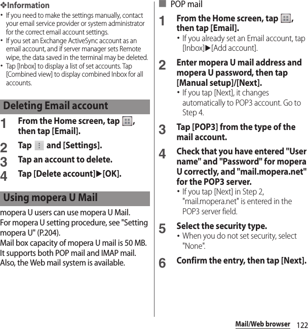 122Mail/Web browser❖Information･If you need to make the settings manually, contact your email service provider or system administrator for the correct email account settings.･If you set an Exchange ActiveSync account as an email account, and if server manager sets Remote wipe, the data saved in the terminal may be deleted.･Tap [Inbox] to display a list of set accounts. Tap [Combined view] to display combined Inbox for all accounts.1From the Home screen, tap  , then tap [Email].2Tap   and [Settings].3Tap an account to delete.4Tap [Delete account]u[OK].mopera U users can use mopera U Mail.For mopera U setting procedure, see &quot;Setting mopera U&quot; (P.204).Mail box capacity of mopera U mail is 50 MB. It supports both POP mail and IMAP mail. Also, the Web mail system is available.■ POP mail1From the Home screen, tap  , then tap [Email].･If you already set an Email account, tap [Inbox]u[Add account].2Enter mopera U mail address and mopera U password, then tap [Manual setup]/[Next].･If you tap [Next], it changes automatically to POP3 account. Go to Step 4.3Tap [POP3] from the type of the mail account.4Check that you have entered &quot;User name&quot; and &quot;Password&quot; for mopera U correctly, and &quot;mail.mopera.net&quot; for the POP3 server.･If you tap [Next] in Step 2, &quot;mail.mopera.net&quot; is entered in the POP3 server field.5Select the security type.･When you do not set security, select &quot;None&quot;.6Confirm the entry, then tap [Next].Deleting Email accountUsing mopera U Mail