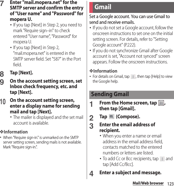 123Mail/Web browser7Enter &quot;mail.mopera.net&quot; for the SMTP server and confirm the entry of &quot;User name&quot; and &quot;Password&quot; for mopera U.･If you tap [Next] in Step 2, you need to mark &quot;Require sign–in&quot; to check entered &quot;User name&quot;, &quot;Password&quot; for mopera U.･If you tap [Next] in Step 2, &quot;mail.mopera.net&quot; is entered in the SMTP server field. Set &quot;587&quot; in the Port field.8Tap [Next].9On the account setting screen, set Inbox check frequency, etc. and tap [Next].10On the account setting screen, enter a display name for sending mail and tap [Next].･The mailer is displayed and the set mail account is available.❖Information･When &quot;Require sign-in.&quot; is unmarked on the SMTP server setting screen, sending mails is not available. Mark &quot;Require sign-in.&quot;.Set a Google account. You can use Gmail to send and receive emails.･If you do not set a Google account, follow the onscreen instructions to set one on the initial setting screen. For details, refer to &quot;Setting Google account&quot; (P.222).･If you do not synchronize Gmail after Google account is set, &quot;Account not synced&quot; screen appears. Follow the onscreen instructions.❖Information･For details on Gmail, tap  , then tap [Help] to view the Google help.1From the Home screen, tap  , then tap [Gmail].2Tap  (Compose).3Enter the email address of recipient.･When you enter a name or email address in the email address field, contacts matched to the entered numbers or letters are listed.･To add Cc or Bcc recipients, tap   and tap [Add Cc/Bcc].4Enter a subject and message.GmailSending Gmail