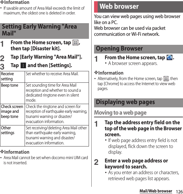 126Mail/Web browser❖Information･If savable amount of Area Mail exceeds the limit of maximum, the oldest one is deleted in order.1From the Home screen, tap  , then tap [Disaster kit].2Tap [Early Warning &quot;Area Mail&quot;].3Tap   and then [Settings].❖Information･Area Mail cannot be set when docomo mini UIM card is not inserted.You can view web pages using web browser like on a PC.Web browser can be used via packet communication or Wi-Fi network.1From the Home screen, tap  .･A browser screen appears.❖Information･Alternatively, from the Home screen, tap  , then tap [Chrome] to access the Internet to view web pages.Moving to a web page1Tap the address entry field on the top of the web page in the Browser screen.･If web page address entry field is not displayed, flick down the screen to display.2Enter a web page address or keyword to search.･As you enter an address or characters, retrieved web pages list appears.Setting Early Warning &quot;Area Mail&quot;Receive settingSet whether to receive Area Mail.Beep toneSet sounding time for Area Mail reception and whether to sound a dedicated ringtone even in silent mode.Check screen image and beep toneCheck the ringtone and screen for reception of earthquake early warning, tsunami warning or disaster/evacuation information.Other settingsSet receiving/deleting Area Mail other than earthquake early warning, tsunami warning and disaster/evacuation information.Web browserOpening BrowserDisplaying web pages