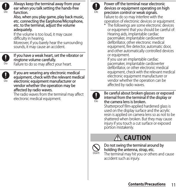 11Contents/PrecautionsAlways keep the terminal away from your ear when you talk setting the hands-free function.Also, when you play game, play back music, etc. connecting the Earphone/Microphone, etc. to the terminal, adjust the volume adequately.If the volume is too loud, it may cause difficulty in hearing.Moreover, if you barely hear the surrounding sounds, it may cause an accident.If you have a weak heart, set the vibrator or ringtone volume carefully.Failure to do so may affect your heart.If you are wearing any electronic medical equipment, check with the relevant medical electronic equipment manufacturer or vendor whether the operation may be affected by radio waves.The radio waves from the terminal may affect electronic medical equipment.Power off the terminal near electronic devices or equipment operating on high precision control or weak signals.Failure to do so may interfere with the operation of electronic devices or equipment.* The followings are some electronic devices or equipment that you should be careful of:Hearing aids, implantable cardiac pacemaker, implantable cardioverter defibrillator, other electronic medical equipment, fire detector, automatic door, and other automatically controlled devices or equipment.If you use an implantable cardiac pacemaker, implantable cardioverter defibrillator, or other electronic medical equipment, check with the relevant medical electronic equipment manufacturer or vendor whether the operation can be affected by radio waves.Be careful about broken glasses or exposed internal from the terminal if the display or the camera lens is broken.Shatterproof film-applied hardened glass is used on the display surface and the acrylic resin is applied on camera lens so as not to be shattered when broken. But they may cause injury if you touch a cut surface or exposed portion mistakenly. CAUTIONDo not swing the terminal around by holding the antenna, strap, etc.The terminal may hit you or others and cause accident such as injury.DoDoDoDoDoDon’t