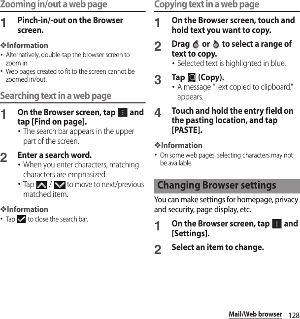 128Mail/Web browserZooming in/out a web page1Pinch-in/-out on the Browser screen.❖Information･Alternatively, double-tap the browser screen to zoom in.･Web pages created to fit to the screen cannot be zoomed in/out.Searching text in a web page1On the Browser screen, tap   and tap [Find on page].･The search bar appears in the upper part of the screen.2Enter a search word.･When you enter characters, matching characters are emphasized.･Tap   /   to move to next/previous matched item.❖Information･Tap   to close the search bar.Copying text in a web page1On the Browser screen, touch and hold text you want to copy.2Drag   or   to select a range of text to copy.･Selected text is highlighted in blue.3Tap  (Copy).･A message &quot;Text copied to clipboard.&quot; appears.4Touch and hold the entry field on the pasting location, and tap [PASTE].❖Information･On some web pages, selecting characters may not be available.You can make settings for homepage, privacy and security, page display, etc.1On the Browser screen, tap   and [Settings].2Select an item to change.Changing Browser settings