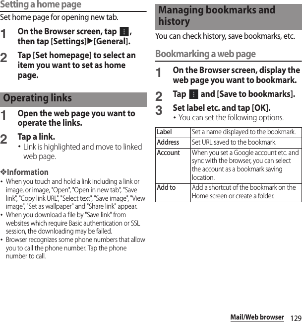 129Mail/Web browserSetting a home pageSet home page for opening new tab.1On the Browser screen, tap  , then tap [Settings]u[General].2Tap [Set homepage] to select an item you want to set as home page.1Open the web page you want to operate the links.2Tap a link.･Link is highlighted and move to linked web page.❖Information･When you touch and hold a link including a link or image, or image, &quot;Open&quot;, &quot;Open in new tab&quot;, &quot;Save link&quot;, &quot;Copy link URL&quot;, &quot;Select text&quot;, &quot;Save image&quot;, &quot;View image&quot;, &quot;Set as wallpaper&quot; and &quot;Share link&quot; appear.･When you download a file by &quot;Save link&quot; from websites which require Basic authentication or SSL session, the downloading may be failed.･Browser recognizes some phone numbers that allow you to call the phone number. Tap the phone number to call.You can check history, save bookmarks, etc.Bookmarking a web page1On the Browser screen, display the web page you want to bookmark.2Tap   and [Save to bookmarks].3Set label etc. and tap [OK].･You can set the following options.Operating linksManaging bookmarks and historyLabelSet a name displayed to the bookmark.AddressSet URL saved to the bookmark.AccountWhen you set a Google account etc. and sync with the browser, you can select the account as a bookmark saving location.Add toAdd a shortcut of the bookmark on the Home screen or create a folder.