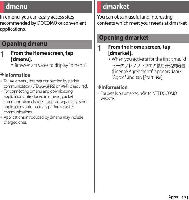 131AppsAppsIn dmenu, you can easily access sites recommended by DOCOMO or convenient applications.1From the Home screen, tap [dmenu].･Browser activates to display &quot;dmenu&quot;.❖Information･To use dmenu, Internet connection by packet communication (LTE/3G/GPRS) or Wi-Fi is required.･For connecting dmenu and downloading applications introduced in dmenu, packet communication charge is applied separately. Some applications automatically perform packet communications.･Applications introduced by dmenu may include charged ones.You can obtain useful and interesting contents which meet your needs at dmarket.1From the Home screen, tap [dmarket].･When you activate for the first time, &quot;dマーケットソフトウェア使用許諾契約書 (License Agreement)&quot; appears. Mark &quot;Agree&quot; and tap [Start use].❖Information･For details on dmarket, refer to NTT DOCOMO website.dmenuOpening dmenudmarketOpening dmarket