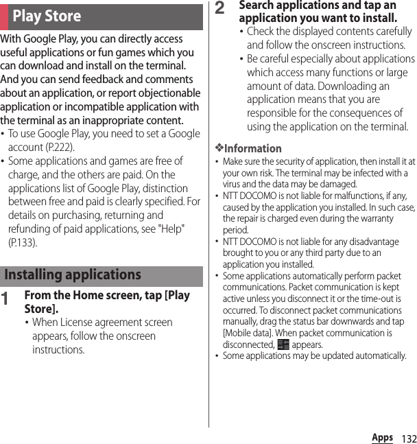 132AppsWith Google Play, you can directly access useful applications or fun games which you can download and install on the terminal. And you can send feedback and comments about an application, or report objectionable application or incompatible application with the terminal as an inappropriate content.･To use Google Play, you need to set a Google account (P.222).･Some applications and games are free of charge, and the others are paid. On the applications list of Google Play, distinction between free and paid is clearly specified. For details on purchasing, returning and refunding of paid applications, see &quot;Help&quot; (P.133).1From the Home screen, tap [Play Store].･When License agreement screen appears, follow the onscreen instructions.2Search applications and tap an application you want to install.･Check the displayed contents carefully and follow the onscreen instructions.･Be careful especially about applications which access many functions or large amount of data. Downloading an application means that you are responsible for the consequences of using the application on the terminal.❖Information･Make sure the security of application, then install it at your own risk. The terminal may be infected with a virus and the data may be damaged.･NTT DOCOMO is not liable for malfunctions, if any, caused by the application you installed. In such case, the repair is charged even during the warranty period.･NTT DOCOMO is not liable for any disadvantage brought to you or any third party due to an application you installed.･Some applications automatically perform packet communications. Packet communication is kept active unless you disconnect it or the time-out is occurred. To disconnect packet communications manually, drag the status bar downwards and tap [Mobile data]. When packet communication is disconnected,  appears.･Some applications may be updated automatically.Play StoreInstalling applications