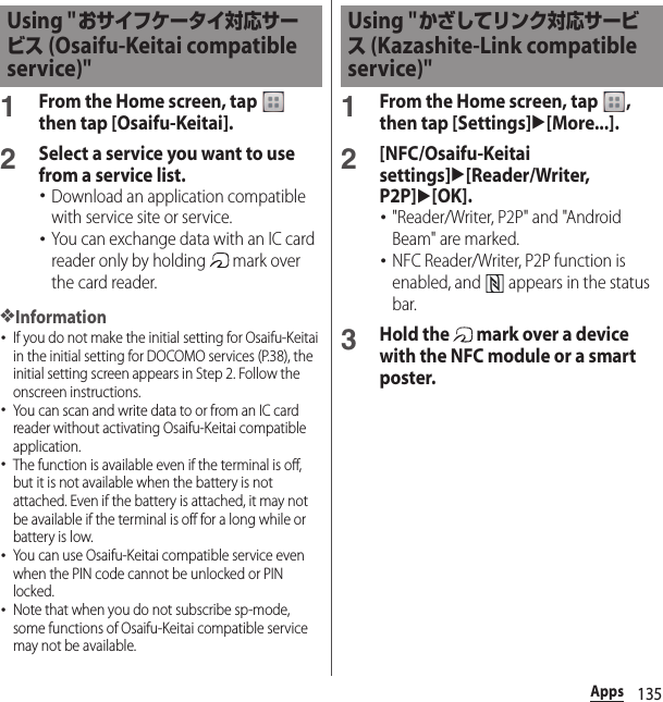 135Apps1From the Home screen, tap   then tap [Osaifu-Keitai].2Select a service you want to use from a service list.･Download an application compatible with service site or service.･You can exchange data with an IC card reader only by holding   mark over the card reader.❖Information･If you do not make the initial setting for Osaifu-Keitai in the initial setting for DOCOMO services (P.38), the initial setting screen appears in Step 2. Follow the onscreen instructions.･You can scan and write data to or from an IC card reader without activating Osaifu-Keitai compatible application.･The function is available even if the terminal is off, but it is not available when the battery is not attached. Even if the battery is attached, it may not be available if the terminal is off for a long while or battery is low.･You can use Osaifu-Keitai compatible service even when the PIN code cannot be unlocked or PIN locked.･Note that when you do not subscribe sp-mode, some functions of Osaifu-Keitai compatible service may not be available.1From the Home screen, tap  , then tap [Settings]u[More...].2[NFC/Osaifu-Keitai settings]u[Reader/Writer, P2P]u[OK].･&quot;Reader/Writer, P2P&quot; and &quot;Android Beam&quot; are marked.･NFC Reader/Writer, P2P function is enabled, and   appears in the status bar.3Hold the   mark over a device with the NFC module or a smart poster.Using &quot;おサイフケータイ対応サービス (Osaifu-Keitai compatible service)&quot;Using &quot;かざしてリンク対応サービス (Kazashite-Link compatible service)&quot;
