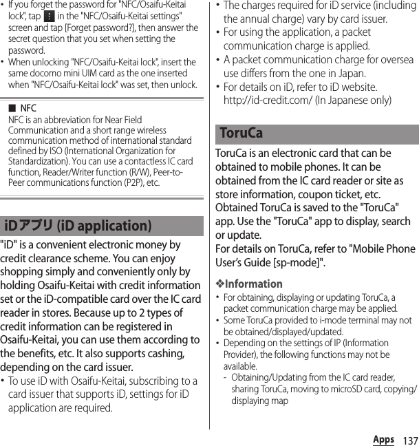 137Apps･If you forget the password for &quot;NFC/Osaifu-Keitai lock&quot;, tap   in the &quot;NFC/Osaifu-Keitai settings&quot; screen and tap [Forget password?], then answer the secret question that you set when setting the password.･When unlocking &quot;NFC/Osaifu-Keitai lock&quot;, insert the same docomo mini UIM card as the one inserted when &quot;NFC/Osaifu-Keitai lock&quot; was set, then unlock.■NFCNFC is an abbreviation for Near Field Communication and a short range wireless communication method of international standard defined by ISO (International Organization for Standardization). You can use a contactless IC card function, Reader/Writer function (R/W), Peer-to-Peer communications function (P2P), etc.&quot;iD&quot; is a convenient electronic money by credit clearance scheme. You can enjoy shopping simply and conveniently only by holding Osaifu-Keitai with credit information set or the iD-compatible card over the IC card reader in stores. Because up to 2 types of credit information can be registered in Osaifu-Keitai, you can use them according to the benefits, etc. It also supports cashing, depending on the card issuer.･To use iD with Osaifu-Keitai, subscribing to a card issuer that supports iD, settings for iD application are required.･The charges required for iD service (including the annual charge) vary by card issuer.･For using the application, a packet communication charge is applied.･A packet communication charge for oversea use differs from the one in Japan.･For details on iD, refer to iD website.http://id-credit.com/ (In Japanese only)ToruCa is an electronic card that can be obtained to mobile phones. It can be obtained from the IC card reader or site as store information, coupon ticket, etc. Obtained ToruCa is saved to the &quot;ToruCa&quot; app. Use the &quot;ToruCa&quot; app to display, search or update.For details on ToruCa, refer to &quot;Mobile Phone User’s Guide [sp-mode]&quot;.❖Information･For obtaining, displaying or updating ToruCa, a packet communication charge may be applied.･Some ToruCa provided to i-mode terminal may not be obtained/displayed/updated.･Depending on the settings of IP (Information Provider), the following functions may not be available.- Obtaining/Updating from the IC card reader, sharing ToruCa, moving to microSD card, copying/displaying mapiDアプリ (iD application)ToruCa