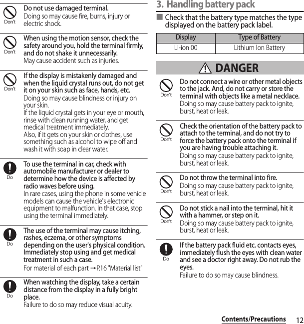 12Contents/PrecautionsDo not use damaged terminal.Doing so may cause fire, burns, injury or electric shock.When using the motion sensor, check the safety around you, hold the terminal firmly, and do not shake it unnecessarily.May cause accident such as injuries.If the display is mistakenly damaged and when the liquid crystal runs out, do not get it on your skin such as face, hands, etc.Doing so may cause blindness or injury on your skin.If the liquid crystal gets in your eye or mouth, rinse with clean running water, and get medical treatment immediately.Also, if it gets on your skin or clothes, use something such as alcohol to wipe off and wash it with soap in clear water.To use the terminal in car, check with automobile manufacturer or dealer to determine how the device is affected by radio waves before using.In rare cases, using the phone in some vehicle models can cause the vehicle&apos;s electronic equipment to malfunction. In that case, stop using the terminal immediately.The use of the terminal may cause itching, rashes, eczema, or other symptoms depending on the user&apos;s physical condition. Immediately stop using and get medical treatment in such a case.For material of each part →P.16 &quot;Material list&quot;When watching the display, take a certain distance from the display in a fully bright place.Failure to do so may reduce visual acuity.3. Handling battery pack■Check that the battery type matches the type displayed on the battery pack label. DANGERDo not connect a wire or other metal objects to the jack. And, do not carry or store the terminal with objects like a metal necklace.Doing so may cause battery pack to ignite, burst, heat or leak.Check the orientation of the battery pack to attach to the terminal, and do not try to force the battery pack onto the terminal if you are having trouble attaching it.Doing so may cause battery pack to ignite, burst, heat or leak.Do not throw the terminal into fire.Doing so may cause battery pack to ignite, burst, heat or leak.Do not stick a nail into the terminal, hit it with a hammer, or step on it.Doing so may cause battery pack to ignite, burst, heat or leak.If the battery pack fluid etc. contacts eyes, immediately flush the eyes with clean water and see a doctor right away. Do not rub the eyes.Failure to do so may cause blindness.Don’tDon’tDon’tDoDoDoDisplay Type of BatteryLi-ion 00 Lithium Ion BatteryDon’tDon’tDon’tDon’tDo