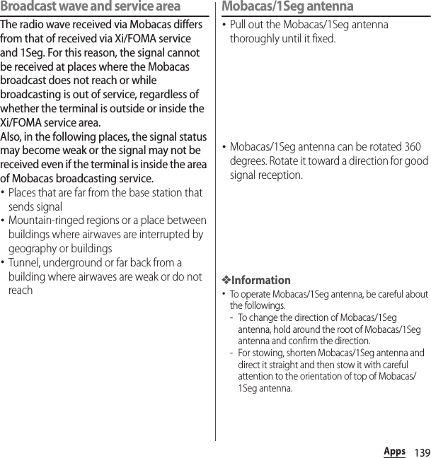 139AppsBroadcast wave and service areaThe radio wave received via Mobacas differs from that of received via Xi/FOMA service and 1Seg. For this reason, the signal cannot be received at places where the Mobacas broadcast does not reach or while broadcasting is out of service, regardless of whether the terminal is outside or inside the Xi/FOMA service area.Also, in the following places, the signal status may become weak or the signal may not be received even if the terminal is inside the area of Mobacas broadcasting service.･Places that are far from the base station that sends signal･Mountain-ringed regions or a place between buildings where airwaves are interrupted by geography or buildings･Tunnel, underground or far back from a building where airwaves are weak or do not reachMobacas/1Seg antenna･Pull out the Mobacas/1Seg antenna thoroughly until it fixed.･Mobacas/1Seg antenna can be rotated 360 degrees. Rotate it toward a direction for good signal reception.❖Information･To operate Mobacas/1Seg antenna, be careful about the followings.- To change the direction of Mobacas/1Seg antenna, hold around the root of Mobacas/1Seg antenna and confirm the direction.- For stowing, shorten Mobacas/1Seg antenna and direct it straight and then stow it with careful attention to the orientation of top of Mobacas/1Seg antenna.