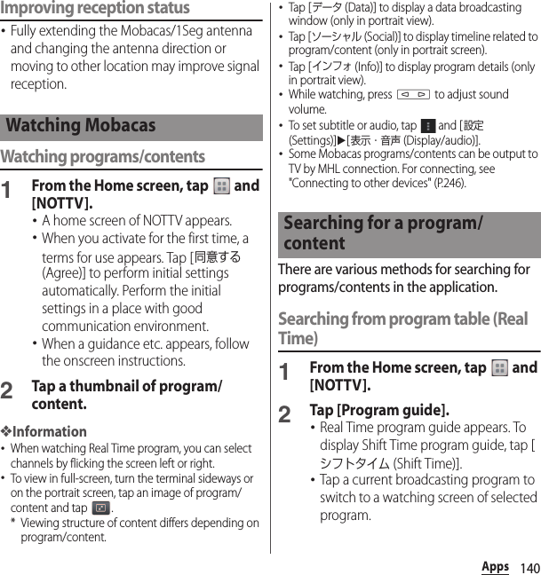 140AppsImproving reception status･Fully extending the Mobacas/1Seg antenna and changing the antenna direction or moving to other location may improve signal reception.Watching programs/contents1From the Home screen, tap   and [NOTTV].･A home screen of NOTTV appears.･When you activate for the first time, a terms for use appears. Tap [同意する (Agree)] to perform initial settings automatically. Perform the initial settings in a place with good communication environment.･When a guidance etc. appears, follow the onscreen instructions.2Tap a thumbnail of program/content.❖Information･When watching Real Time program, you can select channels by flicking the screen left or right.･To view in full-screen, turn the terminal sideways or on the portrait screen, tap an image of program/content and tap  .* Viewing structure of content differs depending on program/content.･Tap [データ (Data)] to display a data broadcasting window (only in portrait view).･Tap [ソーシャル (Social)] to display timeline related to program/content (only in portrait screen).･Tap [インフォ (Info)] to display program details (only in portrait view).･While watching, press m to adjust sound volume.･To set subtitle or audio, tap   and [設定 (Settings)]u[表示・音声 (Display/audio)].･Some Mobacas programs/contents can be output to TV by MHL connection. For connecting, see &quot;Connecting to other devices&quot; (P.246).There are various methods for searching for programs/contents in the application. Searching from program table (Real Time)1From the Home screen, tap   and [NOTTV].2Tap [Program guide].･Real Time program guide appears. To display Shift Time program guide, tap [シフトタイム (Shift Time)].･Tap a current broadcasting program to switch to a watching screen of selected program.Watching MobacasSearching for a program/content