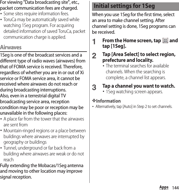 144AppsFor viewing &quot;Data broadcasting site&quot;, etc., packet communication fees are charged.･Some sites require information fees.･ToruCa may be automatically saved while watching 1Seg program. For acquiring detailed information of saved ToruCa, packet communication charge is applied.Airwaves1Seg is one of the broadcast services and a different type of radio waves (airwaves) from that of FOMA service is received. Therefore, regardless of whether you are in or out of Xi service or FOMA service area, it cannot be received where airwaves do not reach or during broadcasting interruptions.Also, even in a terrestrial digital TV broadcasting service area, reception condition may be poor or reception may be unavailable in the following places:･A place far from the tower that the airwaves are sent from･Mountain-ringed regions or a place between buildings where airwaves are interrupted by geography or buildings･Tunnel, underground or far back from a building where airwaves are weak or do not reachFully extending the Mobacas/1Seg antenna and moving to other location may improve signal reception.When you use 1Seg for the first time, select an area to make channel setting. After channel setting is done, 1Seg programs can be received.1From the Home screen, tap   and tap [1Seg].2Tap [Area Select] to select region, prefecture and locality.･The terminal searches for available channels. When the searching is complete, a channel list appears.3Tap a channel you want to watch.･1Seg watching screen appears.❖Information･Alternatively, tap [Auto] in Step 2 to set channels.Initial settings for 1Seg
