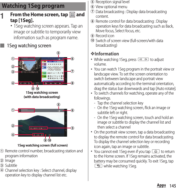 145Apps1From the Home screen, tap   and tap [1Seg].･1Seg watching screen appears. Tap an image or subtitle to temporarily view information such as program name.■ 1Seg watching screenaRemote control number, broadcasting station and program informationbImagecSubtitledChannel selection key : Select channel, display operation key to display channel list etc.eReception signal levelfView optional menugData broadcasting : Display data broadcasting content.hRemote control for data broadcasting : Display operation keys for data broadcasting such as Back, Move focus, Select focus, etc.iRecord iconjSwitch of screen view (full-screen/with data broadcasting)❖Information･While watching 1Seg, press m to adjust volume.･You can watch 1Seg program in the portrait view or landscape view. To set the screen orientation to switch between landscape and portrait view automatically according to the terminal orientation, drag the status bar downwards and tap [Auto rotate].･To switch channels for watching, operate any of the followings.- Tap the channel selection key- On the 1Seg watching screen, flick an image or subtitle left or right.- On the 1Seg watching screen, touch and hold an image or subtitle to display the channel list and then select a channel･On the portrait view screen, tap a data broadcasting to display the remote control for data broadcasting. To display the channel selection key or recording icon again, tap an image or subtitle.･You cannot exit 1Seg even if you tap y to return to the Home screen. If 1Seg remains activated, the battery may be consumed quickly. To exit 1Seg, tap x while watching 1Seg.Watching 1Seg programgdabcefhij1Seg watching screen(with data broadcasting)dabceijf1Seg watching screen (full screen)