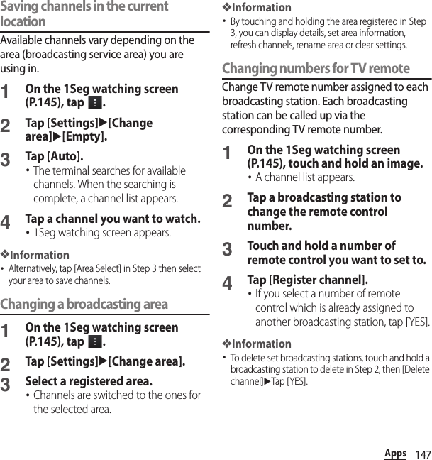 147AppsSaving channels in the current locationAvailable channels vary depending on the area (broadcasting service area) you are using in.1On the 1Seg watching screen (P.145), tap  .2Tap [Settings]u[Change area]u[Empty].3Tap [Auto].･The terminal searches for available channels. When the searching is complete, a channel list appears.4Tap a channel you want to watch.･1Seg watching screen appears.❖Information･Alternatively, tap [Area Select] in Step 3 then select your area to save channels.Changing a broadcasting area1On the 1Seg watching screen (P.145), tap  .2Tap [Settings]u[Change area].3Select a registered area.･Channels are switched to the ones for the selected area.❖Information･By touching and holding the area registered in Step 3, you can display details, set area information, refresh channels, rename area or clear settings.Changing numbers for TV remoteChange TV remote number assigned to each broadcasting station. Each broadcasting station can be called up via the corresponding TV remote number.1On the 1Seg watching screen (P.145), touch and hold an image.･A channel list appears.2Tap a broadcasting station to change the remote control number.3Touch and hold a number of remote control you want to set to.4Tap [Register channel].･If you select a number of remote control which is already assigned to another broadcasting station, tap [YES].❖Information･To delete set broadcasting stations, touch and hold a broadcasting station to delete in Step 2, then [Delete channel]uTap [ YES].