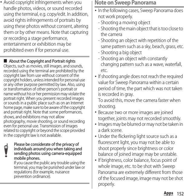 152Apps･Avoid copyright infringements when you handle photos, videos, or sound recorded using the terminal, e.g. copy/edit. In addition, avoid rights infringements of portraits by using these photos without consent, altering them or by other means. Note that capturing or recording a stage performance, entertainment or exhibition may be prohibited even if for personal use.■About the Copyright and Portrait rightsObjects, such as movies, still images, and sounds, recorded using the terminal are prohibited by the copyright law from use without consent of the copyright holders, unless intended for personal use or any other purpose permitted by law. Also, using or transformation of other person&apos;s portrait or name without his or her permission may violate the portrait right. When you present recorded images or sounds in a public place such as on an Internet home page, make sure to be aware of the copyright and portrait right. Note that some performances, shows, and exhibitions may not allow photography, movie shooting, or sound recording even for personal use. Transmission of images related to copyright or beyond the scope provided in the copyright law is not available.Please be considerate of the privacy of individuals around you when taking and sending photos using camera-equipped mobile phones.If you cause the public any trouble using the terminal, you may be punished under law or regulations (for example, nuisance prevention ordinance).Note on Sweep Panorama･In the following cases, Sweep Panorama does not work properly.- Shooting a moving object- Shooting the main object that is too close to the camera- Shooting an object with repetition of the same pattern such as a sky, beach, grass, etc.- Shooting a big object- Shooting an object with constantly changing pattern such as a wave, waterfall, etc.･If shooting angle does not reach the required value for Sweep Panorama within a certain period of time, the part which was not taken is recorded in gray.To avoid this, move the camera faster when shooting.･Because two or more images are joined together, joints may not recorded smoothly.･Images may be blurred or may not be taken in a dark scene.･Under the flickering light source such as a fluorescent light, you may not be able to shoot properly since brightness or color balance of joined image may be unstable.･If brightness, color balance, focus point of whole image, etc. to be shot with Sweep Panorama are extremely different from those of the focused image, image may not be shot properly.