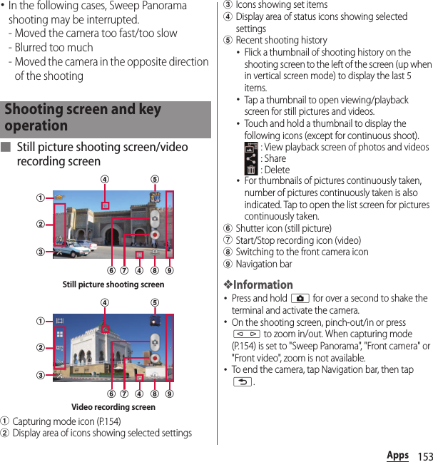 153Apps･In the following cases, Sweep Panorama shooting may be interrupted.- Moved the camera too fast/too slow- Blurred too much- Moved the camera in the opposite direction of the shooting■ Still picture shooting screen/video recording screenaCapturing mode icon (P.154)bDisplay area of icons showing selected settingscIcons showing set itemsdDisplay area of status icons showing selected settingseRecent shooting history･Flick a thumbnail of shooting history on the shooting screen to the left of the screen (up when in vertical screen mode) to display the last 5 items.･Tap a thumbnail to open viewing/playback screen for still pictures and videos.･Touch and hold a thumbnail to display the following icons (except for continuous shoot). : View playback screen of photos and videos : Share : Delete･For thumbnails of pictures continuously taken, number of pictures continuously taken is also indicated. Tap to open the list screen for pictures continuously taken.fShutter icon (still picture)gStart/Stop recording icon (video)hSwitching to the front camera iconiNavigation bar❖Information･Press and hold k for over a second to shake the terminal and activate the camera.･On the shooting screen, pinch-out/in or press m to zoom in/out. When capturing mode (P.154) is set to &quot;Sweep Panorama&quot;, &quot;Front camera&quot; or &quot;Front video&quot;, zoom is not available.･To end the camera, tap Navigation bar, then tap x.Shooting screen and key operationabcefhdg idStill picture shooting screenabcefhdg idVideo recording screen