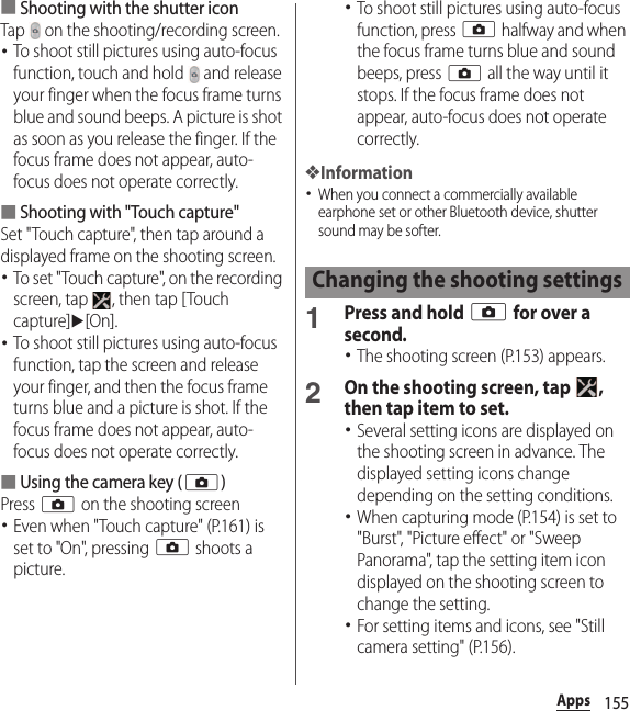 155Apps■Shooting with the shutter iconTap   on the shooting/recording screen.･To shoot still pictures using auto-focus function, touch and hold   and release your finger when the focus frame turns blue and sound beeps. A picture is shot as soon as you release the finger. If the focus frame does not appear, auto-focus does not operate correctly.■Shooting with &quot;Touch capture&quot;Set &quot;Touch capture&quot;, then tap around a displayed frame on the shooting screen.･To set &quot;Touch capture&quot;, on the recording screen, tap  , then tap [Touch capture]u[On].･To shoot still pictures using auto-focus function, tap the screen and release your finger, and then the focus frame turns blue and a picture is shot. If the focus frame does not appear, auto-focus does not operate correctly.■Using the camera key (k)Press k on the shooting screen･Even when &quot;Touch capture&quot; (P.161) is set to &quot;On&quot;, pressing k shoots a picture.･To shoot still pictures using auto-focus function, press k halfway and when the focus frame turns blue and sound beeps, press k all the way until it stops. If the focus frame does not appear, auto-focus does not operate correctly.❖Information･When you connect a commercially available earphone set or other Bluetooth device, shutter sound may be softer.1Press and hold k for over a second.･The shooting screen (P.153) appears.2On the shooting screen, tap  , then tap item to set.･Several setting icons are displayed on the shooting screen in advance. The displayed setting icons change depending on the setting conditions.･When capturing mode (P.154) is set to &quot;Burst&quot;, &quot;Picture effect&quot; or &quot;Sweep Panorama&quot;, tap the setting item icon displayed on the shooting screen to change the setting.･For setting items and icons, see &quot;Still camera setting&quot; (P.156).Changing the shooting settings