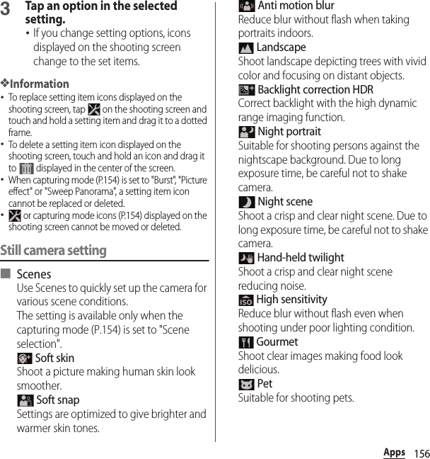 156Apps3Tap an option in the selected setting.･If you change setting options, icons displayed on the shooting screen change to the set items.❖Information･To replace setting item icons displayed on the shooting screen, tap   on the shooting screen and touch and hold a setting item and drag it to a dotted frame.･To delete a setting item icon displayed on the shooting screen, touch and hold an icon and drag it to   displayed in the center of the screen.･When capturing mode (P.154) is set to &quot;Burst&quot;, &quot;Picture effect&quot; or &quot;Sweep Panorama&quot;, a setting item icon cannot be replaced or deleted.･ or capturing mode icons (P.154) displayed on the shooting screen cannot be moved or deleted.Still camera setting■ ScenesUse Scenes to quickly set up the camera for various scene conditions.The setting is available only when the capturing mode (P.154) is set to &quot;Scene selection&quot;. Soft skinShoot a picture making human skin look smoother. Soft snapSettings are optimized to give brighter and warmer skin tones. Anti motion blurReduce blur without flash when taking portraits indoors. LandscapeShoot landscape depicting trees with vivid color and focusing on distant objects. Backlight correction HDRCorrect backlight with the high dynamic range imaging function. Night portraitSuitable for shooting persons against the nightscape background. Due to long exposure time, be careful not to shake camera. Night sceneShoot a crisp and clear night scene. Due to long exposure time, be careful not to shake camera. Hand-held twilightShoot a crisp and clear night scene reducing noise. High sensitivityReduce blur without flash even when shooting under poor lighting condition. GourmetShoot clear images making food look delicious. PetSuitable for shooting pets.