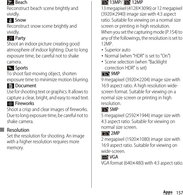 157Apps BeachReconstruct beach scene brightly and vividly. SnowReconstruct snow scene brightly and vividly. PartyShoot an indoor picture creating good atmosphere of indoor lighting. Due to long exposure time, be careful not to shake camera. SportsTo shoot fast-moving object, shorten exposure time to minimize motion blurring. DocumentUse for shooting text or graphics. It allows to capture a clear, bright, and easy to read text. FireworksShoot a crisp and clear images of fireworks. Due to long exposure time, be careful not to shake camera.■ ResolutionSet the resolution for shooting. An image with a higher resolution requires more memory. 13MP/  12MP13 megapixel (4128u3096) or 12 megapixel (3920u2940) image size with 4:3 aspect ratio. Suitable for viewing on a normal size screen or printing in high resolution.When you set the capturing mode (P.154) to any of the followings, the resolution is set to 12MP.･Superior auto･Normal (when &quot;HDR&quot; is set to &quot;On&quot;)･Scene selection (when &quot;Backlight correction HDR&quot; is set) 9MP9 megapixel (3920u2204) image size with 16:9 aspect ratio. A high resolution wide-screen format. Suitable for viewing on a normal size screen or printing in high resolution. 5MP5 megapixel (2592u1944) image size with 4:3 aspect ratio. Suitable for viewing on normal size screen. 2MP2 megapixel (1920u1080) image size with 16:9 aspect ratio. Suitable for viewing on wide-screen. VGAVGA format (640u480) with 4:3 aspect ratio.