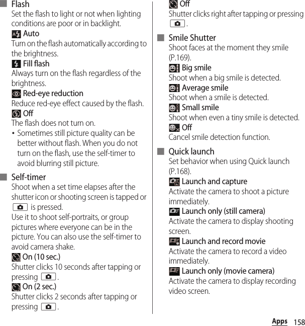 158Apps■ FlashSet the flash to light or not when lighting conditions are poor or in backlight. AutoTurn on the flash automatically according to the brightness. Fill flashAlways turn on the flash regardless of the brightness. Red-eye reductionReduce red-eye effect caused by the flash. OffThe flash does not turn on.･Sometimes still picture quality can be better without flash. When you do not turn on the flash, use the self-timer to avoid blurring still picture.■ Self-timerShoot when a set time elapses after the shutter icon or shooting screen is tapped or k is pressed.Use it to shoot self-portraits, or group pictures where everyone can be in the picture. You can also use the self-timer to avoid camera shake. On (10 sec.)Shutter clicks 10 seconds after tapping or pressing k. On (2 sec.)Shutter clicks 2 seconds after tapping or pressing k. OffShutter clicks right after tapping or pressing k.■ Smile ShutterShoot faces at the moment they smile (P.169). Big smileShoot when a big smile is detected. Average smileShoot when a smile is detected. Small smileShoot when even a tiny smile is detected. OffCancel smile detection function.■ Quick launchSet behavior when using Quick launch (P.168). Launch and captureActivate the camera to shoot a picture immediately. Launch only (still camera)Activate the camera to display shooting screen. Launch and record movieActivate the camera to record a video immediately. Launch only (movie camera)Activate the camera to display recording video screen.