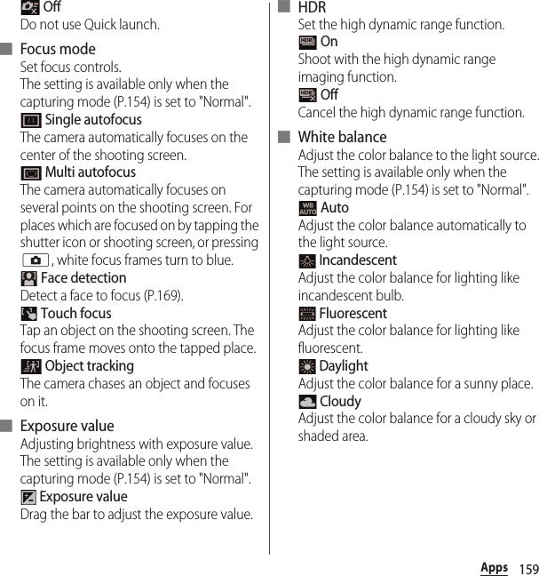 159Apps OffDo not use Quick launch.■ Focus modeSet focus controls.The setting is available only when the capturing mode (P.154) is set to &quot;Normal&quot;. Single autofocusThe camera automatically focuses on the center of the shooting screen. Multi autofocusThe camera automatically focuses on several points on the shooting screen. For places which are focused on by tapping the shutter icon or shooting screen, or pressing k, white focus frames turn to blue. Face detectionDetect a face to focus (P.169). Touch focusTap an object on the shooting screen. The focus frame moves onto the tapped place. Object trackingThe camera chases an object and focuses on it.■ Exposure valueAdjusting brightness with exposure value.The setting is available only when the capturing mode (P.154) is set to &quot;Normal&quot;. Exposure valueDrag the bar to adjust the exposure value.■ HDRSet the high dynamic range function. OnShoot with the high dynamic range imaging function. OffCancel the high dynamic range function.■ White balanceAdjust the color balance to the light source.The setting is available only when the capturing mode (P.154) is set to &quot;Normal&quot;. AutoAdjust the color balance automatically to the light source. IncandescentAdjust the color balance for lighting like incandescent bulb. FluorescentAdjust the color balance for lighting like fluorescent. DaylightAdjust the color balance for a sunny place. CloudyAdjust the color balance for a cloudy sky or shaded area.