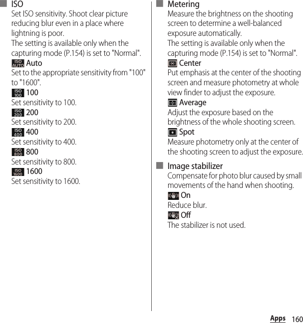 160Apps■ ISOSet ISO sensitivity. Shoot clear picture reducing blur even in a place where lightning is poor.The setting is available only when the capturing mode (P.154) is set to &quot;Normal&quot;. AutoSet to the appropriate sensitivity from &quot;100&quot; to &quot;1600&quot;. 100Set sensitivity to 100. 200Set sensitivity to 200. 400Set sensitivity to 400. 800Set sensitivity to 800. 1600Set sensitivity to 1600.■ MeteringMeasure the brightness on the shooting screen to determine a well-balanced exposure automatically.The setting is available only when the capturing mode (P.154) is set to &quot;Normal&quot;. CenterPut emphasis at the center of the shooting screen and measure photometry at whole view finder to adjust the exposure. AverageAdjust the exposure based on the brightness of the whole shooting screen. SpotMeasure photometry only at the center of the shooting screen to adjust the exposure.■ Image stabilizerCompensate for photo blur caused by small movements of the hand when shooting. OnReduce blur. OffThe stabilizer is not used.