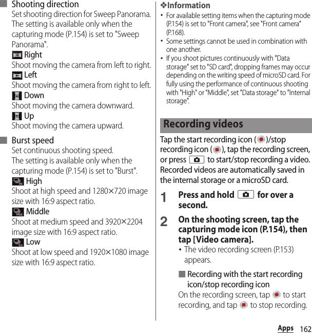 162Apps■ Shooting directionSet shooting direction for Sweep Panorama.The setting is available only when the capturing mode (P.154) is set to &quot;Sweep Panorama&quot;. RightShoot moving the camera from left to right. LeftShoot moving the camera from right to left. DownShoot moving the camera downward. UpShoot moving the camera upward.■ Burst speedSet continuous shooting speed.The setting is available only when the capturing mode (P.154) is set to &quot;Burst&quot;. HighShoot at high speed and 1280u720 image size with 16:9 aspect ratio. MiddleShoot at medium speed and 3920u2204 image size with 16:9 aspect ratio. LowShoot at low speed and 1920u1080 image size with 16:9 aspect ratio.❖Information･For available setting items when the capturing mode (P.154) is set to &quot;Front camera&quot;, see &quot;Front camera&quot; (P.168).･Some settings cannot be used in combination with one another.･If you shoot pictures continuously with &quot;Data storage&quot; set to &quot;SD card&quot;, dropping frames may occur depending on the writing speed of microSD card. For fully using the performance of continuous shooting with &quot;High&quot; or &quot;Middle&quot;, set &quot;Data storage&quot; to &quot;Internal storage&quot;.Tap the start recording icon ( )/stop recording icon ( ), tap the recording screen, or press k to start/stop recording a video. Recorded videos are automatically saved in the internal storage or a microSD card.1Press and hold k for over a second.2On the shooting screen, tap the capturing mode icon (P.154), then tap [Video camera].･The video recording screen (P.153) appears.■Recording with the start recording icon/stop recording iconOn the recording screen, tap   to start recording, and tap   to stop recording.Recording videos