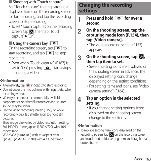 163Apps■Shooting with &quot;Touch capture&quot;Set &quot;Touch capture&quot;, then tap around a displayed frame on the recording screen to start recording, and tap the recording screen to stop recording.･To set &quot;Touch capture&quot;, on the recording screen, tap  , then tap [Touch capture]u[On].■Using the camera key (k)On the recording screen, tap k to start recording, and tap k to stop recording.･Even when &quot;Touch capture&quot; (P.167) is set to &quot;On&quot;, pressing k starts/stops recording a video.❖Information･Alternatively, tap   in Step 2 to start recording.･Do not cover the microphone with fingers etc. when recording videos.･When you connect a commercially available earphone set or other Bluetooth device, shutter sound may be softer.･On the video recording screen (P.153) or while recording video, tap shutter icon to shoot still pictures.Shot image size varies by video resolution setting.Full HD/HD : 1 megapixel (1280u720) with 16:9 aspect ratioVGA : VGA (640u480) with 4:3 aspect ratioQVGA : QVGA (320u240) with 4:3 aspect ratio1Press and hold k for over a second.2On the shooting screen, tap the capturing mode icon (P.154), then tap [Video camera].･The video recording screen (P.153) appears.3On the shooting screen, tap  , then tap item to set.･Several setting icons are displayed on the shooting screen in advance. The displayed setting icons change depending on the setting conditions.･For setting items and icons, see &quot;Video camera setting&quot; (P.164).4Tap an option in the selected setting.･If you change setting options, icons displayed on the shooting screen change to the set items.❖Information･To replace setting item icons displayed on the recording screen, tap   on the recording screen and touch and hold a setting item and drag it to a dotted frame.Changing the recording settings