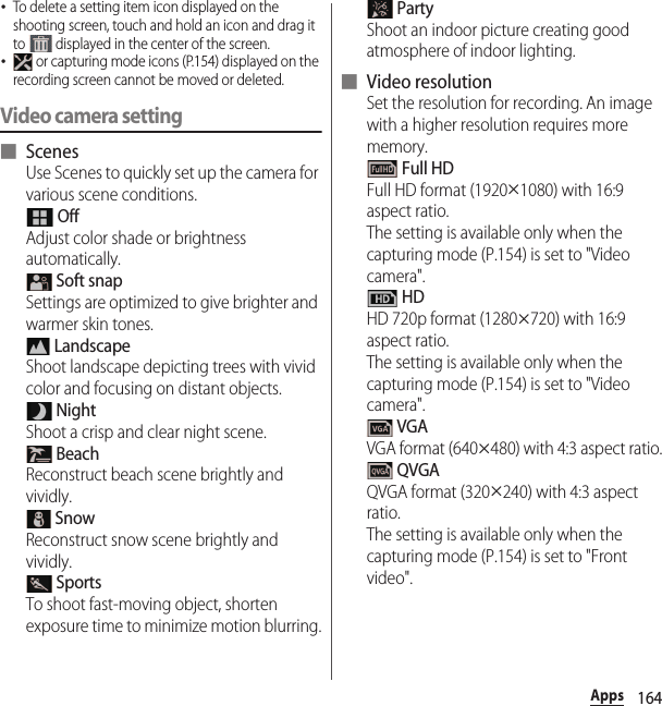 164Apps･To delete a setting item icon displayed on the shooting screen, touch and hold an icon and drag it to   displayed in the center of the screen.･ or capturing mode icons (P.154) displayed on the recording screen cannot be moved or deleted.Video camera setting■ ScenesUse Scenes to quickly set up the camera for various scene conditions. OffAdjust color shade or brightness automatically. Soft snapSettings are optimized to give brighter and warmer skin tones. LandscapeShoot landscape depicting trees with vivid color and focusing on distant objects. NightShoot a crisp and clear night scene. BeachReconstruct beach scene brightly and vividly. SnowReconstruct snow scene brightly and vividly. SportsTo shoot fast-moving object, shorten exposure time to minimize motion blurring. PartyShoot an indoor picture creating good atmosphere of indoor lighting.■ Video resolutionSet the resolution for recording. An image with a higher resolution requires more memory. Full HDFull HD format (1920u1080) with 16:9 aspect ratio.The setting is available only when the capturing mode (P.154) is set to &quot;Video camera&quot;. HDHD 720p format (1280u720) with 16:9 aspect ratio.The setting is available only when the capturing mode (P.154) is set to &quot;Video camera&quot;. VGAVGA format (640u480) with 4:3 aspect ratio. QVGAQVGA format (320u240) with 4:3 aspect ratio.The setting is available only when the capturing mode (P.154) is set to &quot;Front video&quot;.