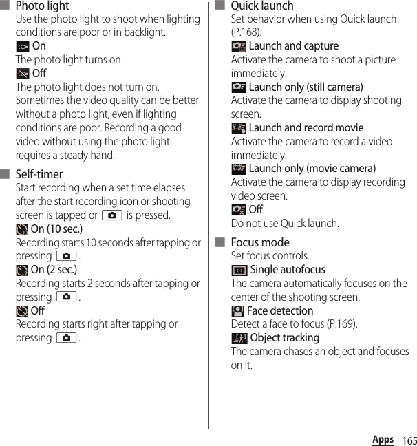 165Apps■ Photo lightUse the photo light to shoot when lighting conditions are poor or in backlight. OnThe photo light turns on. OffThe photo light does not turn on. Sometimes the video quality can be better without a photo light, even if lighting conditions are poor. Recording a good video without using the photo light requires a steady hand.■ Self-timerStart recording when a set time elapses after the start recording icon or shooting screen is tapped or k is pressed. On (10 sec.)Recording starts 10 seconds after tapping or pressing k. On (2 sec.)Recording starts 2 seconds after tapping or pressing k. OffRecording starts right after tapping or pressing k.■ Quick launchSet behavior when using Quick launch (P.168). Launch and captureActivate the camera to shoot a picture immediately. Launch only (still camera)Activate the camera to display shooting screen. Launch and record movieActivate the camera to record a video immediately. Launch only (movie camera)Activate the camera to display recording video screen. OffDo not use Quick launch.■ Focus modeSet focus controls. Single autofocusThe camera automatically focuses on the center of the shooting screen. Face detectionDetect a face to focus (P.169). Object trackingThe camera chases an object and focuses on it.