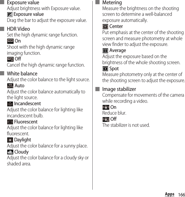 166Apps■ Exposure valueAdjust brightness with Exposure value. Exposure valueDrag the bar to adjust the exposure value.■ HDR VideoSet the high dynamic range function. OnShoot with the high dynamic range imaging function. OffCancel the high dynamic range function.■ White balanceAdjust the color balance to the light source. AutoAdjust the color balance automatically to the light source. IncandescentAdjust the color balance for lighting like incandescent bulb. FluorescentAdjust the color balance for lighting like fluorescent. DaylightAdjust the color balance for a sunny place. CloudyAdjust the color balance for a cloudy sky or shaded area.■ MeteringMeasure the brightness on the shooting screen to determine a well-balanced exposure automatically. CenterPut emphasis at the center of the shooting screen and measure photometry at whole view finder to adjust the exposure. AverageAdjust the exposure based on the brightness of the whole shooting screen. SpotMeasure photometry only at the center of the shooting screen to adjust the exposure.■ Image stabilizerCompensate for movements of the camera while recording a video. OnReduce blur. OffThe stabilizer is not used.