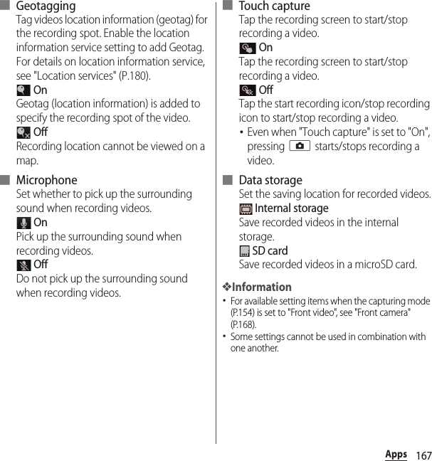 167Apps■ GeotaggingTag videos location information (geotag) for the recording spot. Enable the location information service setting to add Geotag. For details on location information service, see &quot;Location services&quot; (P.180). OnGeotag (location information) is added to specify the recording spot of the video. OffRecording location cannot be viewed on a map.■ MicrophoneSet whether to pick up the surrounding sound when recording videos. OnPick up the surrounding sound when recording videos. OffDo not pick up the surrounding sound when recording videos.■ Touch captureTap the recording screen to start/stop recording a video. OnTap the recording screen to start/stop recording a video. OffTap the start recording icon/stop recording icon to start/stop recording a video.･Even when &quot;Touch capture&quot; is set to &quot;On&quot;, pressing k starts/stops recording a video.■ Data storageSet the saving location for recorded videos. Internal storageSave recorded videos in the internal storage. SD cardSave recorded videos in a microSD card.❖Information･For available setting items when the capturing mode (P.154) is set to &quot;Front video&quot;, see &quot;Front camera&quot; (P.168).･Some settings cannot be used in combination with one another.