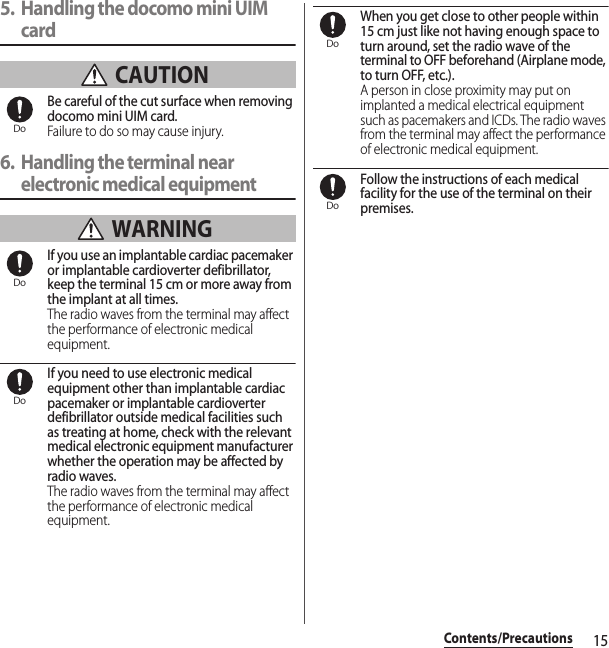 15Contents/Precautions5. Handling the docomo mini UIM card CAUTIONBe careful of the cut surface when removing docomo mini UIM card.Failure to do so may cause injury.6. Handling the terminal near electronic medical equipment WARNINGIf you use an implantable cardiac pacemaker or implantable cardioverter defibrillator, keep the terminal 15 cm or more away from the implant at all times.The radio waves from the terminal may affect the performance of electronic medical equipment.If you need to use electronic medical equipment other than implantable cardiac pacemaker or implantable cardioverter defibrillator outside medical facilities such as treating at home, check with the relevant medical electronic equipment manufacturer whether the operation may be affected by radio waves.The radio waves from the terminal may affect the performance of electronic medical equipment.When you get close to other people within 15 cm just like not having enough space to turn around, set the radio wave of the terminal to OFF beforehand (Airplane mode, to turn OFF, etc.).A person in close proximity may put on implanted a medical electrical equipment such as pacemakers and ICDs. The radio waves from the terminal may affect the performance of electronic medical equipment.Follow the instructions of each medical facility for the use of the terminal on their premises.DoDoDoDoDo