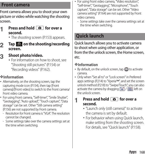 168AppsFront camera allows you to shoot your own picture or video while watching the shooting screen.1Press and hold k for over a second.･The shooting screen (P.153) appears.2Tap   on the shooting/recording screen.3Shoot photo/video.･For information on how to shoot, see &quot;Shooting still pictures&quot; (P.154) or &quot;Recording videos&quot; (P.162).❖Information･Alternatively, on the shooting screen, tap the capturing mode icon (P.154), then tap [Front camera]/[Front video] to switch to the Front camera/Front video camera.･For using Front camera, &quot;Self-timer&quot;, &quot;Smile Shutter&quot;, &quot;Geotagging&quot;, &quot;Auto upload&quot;, &quot;Touch capture&quot;, &quot;Data storage&quot; can be set. Other &quot;Still camera setting&quot; (P.156) are not supported by Front camera.- Resolution for Front camera is &quot;VGA&quot;. The resolution cannot be changed.- Some settings take over the camera settings set at the time when switching.･For using Front video camera, &quot;Video resolution&quot;, &quot;Self-timer&quot;, &quot;Geotagging&quot;, &quot;Microphone&quot;, &quot;Touch capture&quot;, &quot;Data storage&quot; can be set. Other &quot;Video camera setting&quot; (P.164) are not supported by Front video camera.- Some settings take over the camera settings set at the time when switching.Quick launch allows you to activate camera to shoot when using other application, or from the the unlock screen, the Home screen, etc.❖Information･By default, on the unlock screen, tap   to activate camera.･Only when &quot;Set all to&quot; or &quot;Lock screen&quot; in Preferred apps settings (P.214) to &quot;Xperia™&quot;, and set the screen unlock method (P.218) to &quot;Swipe/Touch&quot;, you can also activate the camera by dragging   /   left on the unlock screen.1Press and hold k for over a second.･&quot;Launch only (still camera)&quot; to activate the camera is set by default.･For behavior when using Quick launch, make setting from the shooting screen. For details, see &quot;Quick launch&quot; (P.158).Front cameraQuick launch