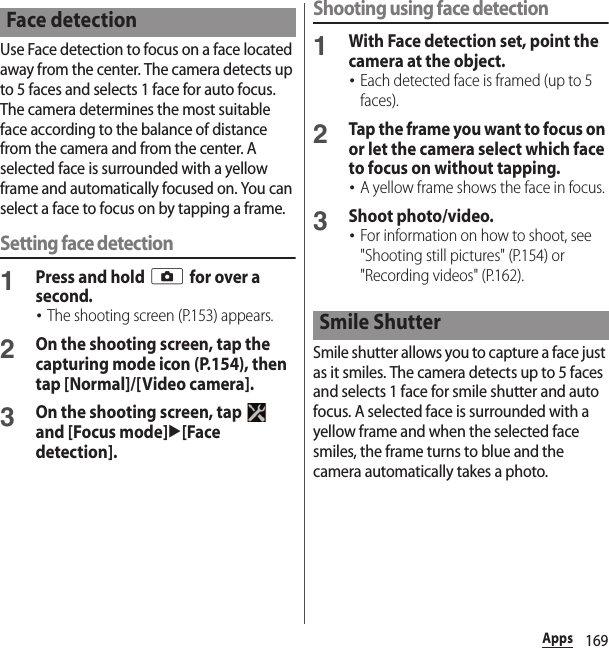 169AppsUse Face detection to focus on a face located away from the center. The camera detects up to 5 faces and selects 1 face for auto focus. The camera determines the most suitable face according to the balance of distance from the camera and from the center. A selected face is surrounded with a yellow frame and automatically focused on. You can select a face to focus on by tapping a frame.Setting face detection1Press and hold k for over a second.･The shooting screen (P.153) appears.2On the shooting screen, tap the capturing mode icon (P.154), then tap [Normal]/[Video camera].3On the shooting screen, tap   and [Focus mode]u[Face detection].Shooting using face detection1With Face detection set, point the camera at the object.･Each detected face is framed (up to 5 faces).2Tap the frame you want to focus on or let the camera select which face to focus on without tapping.･A yellow frame shows the face in focus.3Shoot photo/video.･For information on how to shoot, see &quot;Shooting still pictures&quot; (P.154) or &quot;Recording videos&quot; (P.162).Smile shutter allows you to capture a face just as it smiles. The camera detects up to 5 faces and selects 1 face for smile shutter and auto focus. A selected face is surrounded with a yellow frame and when the selected face smiles, the frame turns to blue and the camera automatically takes a photo.Face detectionSmile Shutter