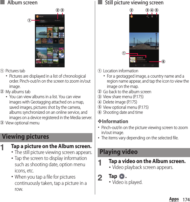 174Apps■ Album screenaPictures tab･Pictures are displayed in a list of chronological order. Pinch-out/in on the screen to zoom in/out image.bMy albums tab･You can view albums in a list. You can view images with Geotagging attached on a map, saved images, pictures shot by the camera, albums synchronized on an online service, and images on a device registered in the Media server.cView optional menu1Tap a picture on the Album screen.･The still picture viewing screen appears.･Tap the screen to display information such as shooting date, option menu icons, etc.･When you tap a file for pictures continuously taken, tap a picture in a row.■ Still picture viewing screenaLocation information･For a geotagged image, a country name and a region name appear, and tap the icon to view the image on the map.bGo back to the album screencView share menu (P.175)dDelete image (P.175)eView optional menu (P.175)fShooting date and time❖Information･Pinch-out/in on the picture viewing screen to zoom in/out image.･The items vary depending on the selected file.1Tap a video on the Album screen.･Video playback screen appears.2Tap .･Video is played.Viewing picturesabcPlaying videofab c d e