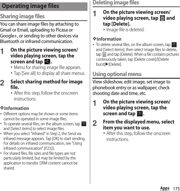 175AppsSharing image filesYou can share image files by attaching to Gmail or Email, uploading to Picasa or Google+, or sending to other devices via Bluetooth or infrared communication.1On the picture viewing screen/video playing screen, tap the screen and tap  .･Menu for sharing image file appears.･Tap [See all] to display all share menus.2Select sharing method for image file.･After this step, follow the onscreen instructions.❖Information･Different options may be shown or some items cannot be operated in some image files.･To operate several files, on the album screen, tap   and [Select items] to select image files.･When you select &quot;Infrared&quot; in Step 2, the Send via infrared message appears. Tap [OK] to start sending. For details on infrared communication, see &quot;Using infrared communication&quot; (P.232).･For shared files, file sizes and file types are not particularly limited, but may be limited by the application to transfer. DRM content cannot be shared.Deleting image files1On the picture viewing screen/video playing screen, tap   and tap [Delete].･Image file is deleted.❖Information･To delete several files, on the album screen, tap   and [Select items], then select image files to delete, tap   and tap [Delete]. When a file contains pictures continuously taken, tap [Delete cover]/[Delete burst]u[Delete].Using optional menuView slideshow, edit image, set image to phonebook entry or as wallpaper, check shooting date and time, etc.1On the picture viewing screen/video playing screen, tap the screen and tap  .2From the displayed menu, select item you want to use.･After this step, follow the onscreen instructions.Operating image files