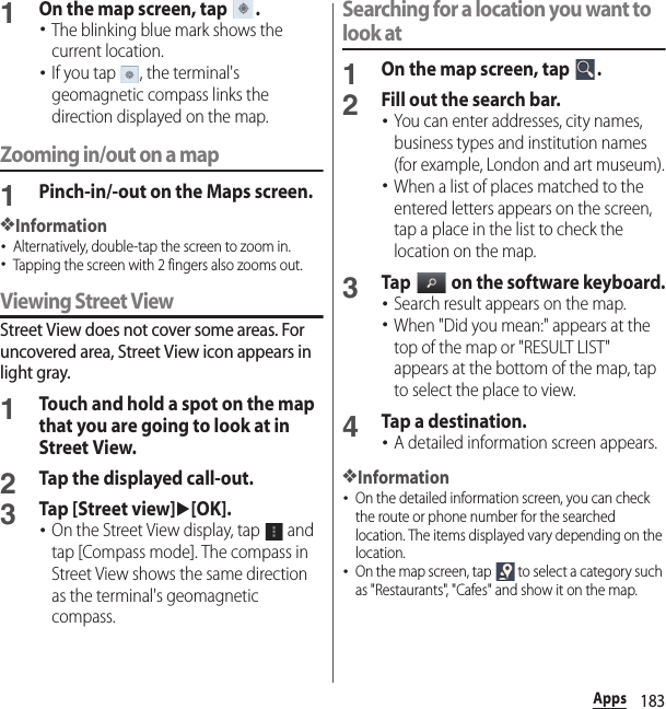 183Apps1On the map screen, tap  .･The blinking blue mark shows the current location.･If you tap  , the terminal&apos;s geomagnetic compass links the direction displayed on the map.Zooming in/out on a map1Pinch-in/-out on the Maps screen.❖Information･Alternatively, double-tap the screen to zoom in.･Tapping the screen with 2 fingers also zooms out.Viewing Street ViewStreet View does not cover some areas. For uncovered area, Street View icon appears in light gray.1Touch and hold a spot on the map that you are going to look at in Street View.2Tap the displayed call-out.3Tap [Street view]u[OK].･On the Street View display, tap   and tap [Compass mode]. The compass in Street View shows the same direction as the terminal&apos;s geomagnetic compass.Searching for a location you want to look at1On the map screen, tap  .2Fill out the search bar.･You can enter addresses, city names, business types and institution names (for example, London and art museum).･When a list of places matched to the entered letters appears on the screen, tap a place in the list to check the location on the map.3Tap   on the software keyboard.･Search result appears on the map.･When &quot;Did you mean:&quot; appears at the top of the map or &quot;RESULT LIST&quot; appears at the bottom of the map, tap to select the place to view.4Tap a destination.･A detailed information screen appears.❖Information･On the detailed information screen, you can check the route or phone number for the searched location. The items displayed vary depending on the location.･On the map screen, tap   to select a category such as &quot;Restaurants&quot;, &quot;Cafes&quot; and show it on the map.