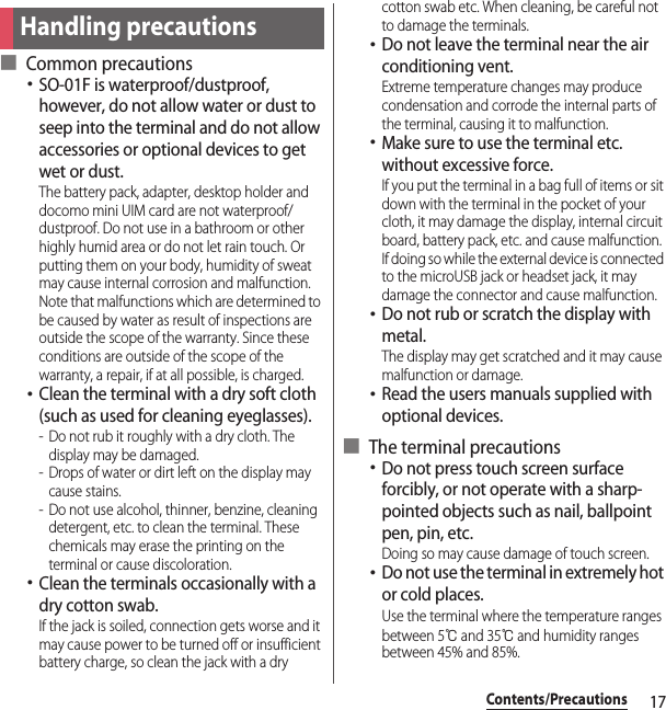 17Contents/Precautions■ Common precautions･SO-01F is waterproof/dustproof, however, do not allow water or dust to seep into the terminal and do not allow accessories or optional devices to get wet or dust.The battery pack, adapter, desktop holder and docomo mini UIM card are not waterproof/dustproof. Do not use in a bathroom or other highly humid area or do not let rain touch. Or putting them on your body, humidity of sweat may cause internal corrosion and malfunction. Note that malfunctions which are determined to be caused by water as result of inspections are outside the scope of the warranty. Since these conditions are outside of the scope of the warranty, a repair, if at all possible, is charged.･Clean the terminal with a dry soft cloth (such as used for cleaning eyeglasses).- Do not rub it roughly with a dry cloth. The display may be damaged.- Drops of water or dirt left on the display may cause stains.- Do not use alcohol, thinner, benzine, cleaning detergent, etc. to clean the terminal. These chemicals may erase the printing on the terminal or cause discoloration.･Clean the terminals occasionally with a dry cotton swab.If the jack is soiled, connection gets worse and it may cause power to be turned off or insufficient battery charge, so clean the jack with a dry cotton swab etc. When cleaning, be careful not to damage the terminals.･Do not leave the terminal near the air conditioning vent.Extreme temperature changes may produce condensation and corrode the internal parts of the terminal, causing it to malfunction.･Make sure to use the terminal etc. without excessive force.If you put the terminal in a bag full of items or sit down with the terminal in the pocket of your cloth, it may damage the display, internal circuit board, battery pack, etc. and cause malfunction.If doing so while the external device is connected to the microUSB jack or headset jack, it may damage the connector and cause malfunction.･Do not rub or scratch the display with metal.The display may get scratched and it may cause malfunction or damage.･Read the users manuals supplied with optional devices.■ The terminal precautions･Do not press touch screen surface forcibly, or not operate with a sharp-pointed objects such as nail, ballpoint pen, pin, etc.Doing so may cause damage of touch screen.･Do not use the terminal in extremely hot or cold places.Use the terminal where the temperature ranges between 5℃ and 35℃ and humidity ranges between 45% and 85%.Handling precautions