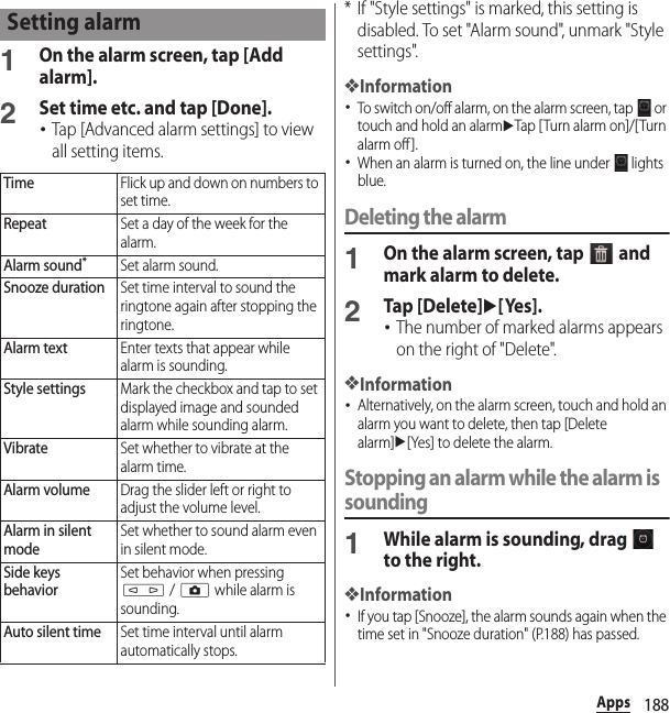 188Apps1On the alarm screen, tap [Add alarm].2Set time etc. and tap [Done].･Tap [Advanced alarm settings] to view all setting items.* If &quot;Style settings&quot; is marked, this setting is disabled. To set &quot;Alarm sound&quot;, unmark &quot;Style settings&quot;.❖Information･To switch on/off alarm, on the alarm screen, tap   or touch and hold an alarmuTap [Turn alarm on]/[Turn alarm off].･When an alarm is turned on, the line under   lights blue.Deleting the alarm1On the alarm screen, tap   and mark alarm to delete.2Tap [Delete]u[Yes].･The number of marked alarms appears on the right of &quot;Delete&quot;.❖Information･Alternatively, on the alarm screen, touch and hold an alarm you want to delete, then tap [Delete alarm]u[Yes] to delete the alarm.Stopping an alarm while the alarm is sounding1While alarm is sounding, drag   to the right.❖Information･If you tap [Snooze], the alarm sounds again when the time set in &quot;Snooze duration&quot; (P.188) has passed.Setting alarmTimeFlick up and down on numbers to set time.RepeatSet a day of the week for the alarm.Alarm sound*Set alarm sound.Snooze durationSet time interval to sound the ringtone again after stopping the ringtone.Alarm textEnter texts that appear while alarm is sounding.Style settingsMark the checkbox and tap to set displayed image and sounded alarm while sounding alarm.VibrateSet whether to vibrate at the alarm time.Alarm volumeDrag the slider left or right to adjust the volume level.Alarm in silent modeSet whether to sound alarm even in silent mode.Side keys behaviorSet behavior when pressing m / k while alarm is sounding.Auto silent timeSet time interval until alarm automatically stops.