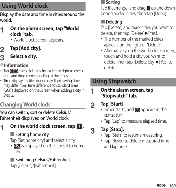 189AppsDisplay the date and time in cities around the world.1On the alarm screen, tap &quot;World clock&quot; tab.･World clock screen appears.2Tap [Add city].3Select a city.❖Information･Tap  , then flick the city list left or right to check date and time corresponding to the cities.･Time display in cities during day-light saving time may differ from time difference to standard time (GMT) displayed on the screen when adding a city in Step 2.Changing World clockYou can switch, sort or delete Celsius/Fahrenheit displayed on World clock.1On the world clock screen, tap  .■Setting home cityTap [Set home city] and select a city.･ is displayed on the city set to home city.■Switching Celsius/FahrenheitTap [Celsius]/[Fahrenheit].■SortingTap [Rearrange] and drag   up and down beside added cities, then tap [Done].■DeletingTap [Delete] and mark cities you want to delete, then tap [Delete]u[Yes].･The number of the marked cities appears on the right of &quot;Delete&quot;.･Alternatively, on the world clock screen, touch and hold a city you want to delete, then tap [Delete city]u[Yes] to delete.1On the alarm screen, tap &quot;Stopwatch&quot; tab.2Tap [Start].･Timer starts, and   appears in the status bar.･Tap [Lap] to measure elapsed time.3Tap [Stop].･Tap [Start] to resume measuring.･Tap [Reset] to delete measured time and lap time.Using World clockUsing Stopwatch