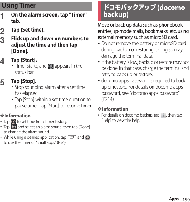 190Apps1On the alarm screen, tap &quot;Timer&quot; tab.2Tap [Set time].3Flick up and down on numbers to adjust the time and then tap [Done].4Tap [Start].･Timer starts, and   appears in the status bar.5Tap [Stop].･Stop sounding alarm after a set time has elapsed.･Tap [Stop] within a set time duration to pause timer. Tap [Start] to resume timer.❖Information･Tap   to set time from Timer history.･Tap   and select an alarm sound, then tap [Done] to change the alarm sound.･While using a desired application, tap r and   to use the timer of &quot;Small apps&quot; (P.56).Move or back up data such as phonebook entries, sp-mode mails, bookmarks, etc. using external memory such as microSD card.･Do not remove the battery or microSD card during backup or restoring. Doing so may damage the terminal data.･If the batter y is low, backup or restore may not be done. In that case, charge the terminal and retry to back up or restore.･docomo apps password is required to back up or restore. For details on docomo apps password, see &quot;docomo apps password&quot; (P.214).❖Information･For details on docomo backup, tap  , then tap [Help] to view the help.Using Timerドコモバックアップ (docomo backup)