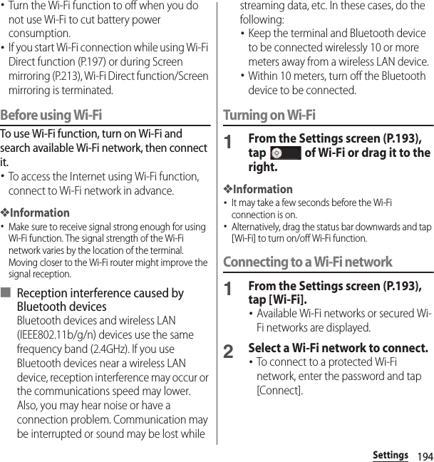 194Settings･Turn the Wi-Fi function to off when you do not use Wi-Fi to cut battery power consumption.･If you start Wi-Fi connection while using Wi-Fi Direct function (P.197) or during Screen mirroring (P.213), Wi-Fi Direct function/Screen mirroring is terminated.Before using Wi-FiTo use Wi-Fi function, turn on Wi-Fi and search available Wi-Fi network, then connect it.･To access the Internet using Wi-Fi function, connect to Wi-Fi network in advance.❖Information･Make sure to receive signal strong enough for using Wi-Fi function. The signal strength of the Wi-Fi network varies by the location of the terminal. Moving closer to the Wi-Fi router might improve the signal reception.■ Reception interference caused by Bluetooth devicesBluetooth devices and wireless LAN (IEEE802.11b/g/n) devices use the same frequency band (2.4GHz). If you use Bluetooth devices near a wireless LAN device, reception interference may occur or the communications speed may lower. Also, you may hear noise or have a connection problem. Communication may be interrupted or sound may be lost while streaming data, etc. In these cases, do the following:･Keep the terminal and Bluetooth device to be connected wirelessly 10 or more meters away from a wireless LAN device.･Within 10 meters, turn off the Bluetooth device to be connected.Turning on Wi-Fi1From the Settings screen (P.193), tap   of Wi-Fi or drag it to the right.❖Information･It may take a few seconds before the Wi-Fi connection is on.･Alternatively, drag the status bar downwards and tap [Wi-Fi] to turn on/off Wi-Fi function.Connecting to a Wi-Fi network1From the Settings screen (P.193), tap [Wi-Fi].･Available Wi-Fi networks or secured Wi-Fi networks are displayed.2Select a Wi-Fi network to connect.･To connect to a protected Wi-Fi network, enter the password and tap [Connect].